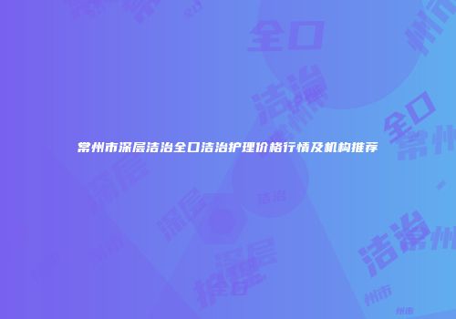 常州市深层洁治全口洁治护理价格行情及机构推荐