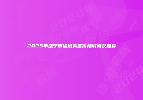 2025年遂宁市雀斑美容价格解析及推荐