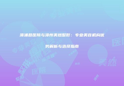 漳浦县医院与漳州美然整形：专业美容机构优势解析与选择指南