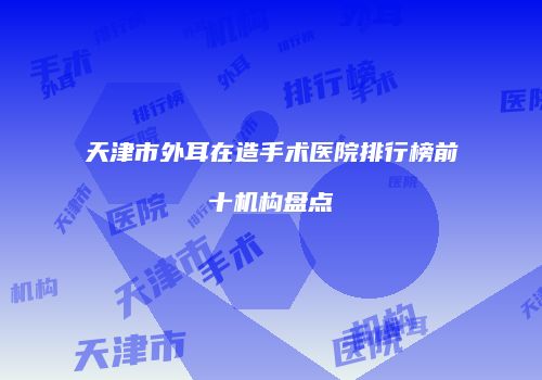 天津市外耳在造手术医院排行榜前十机构盘点