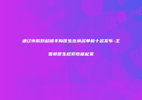 通辽市脂肪移植丰胸医生在榜名单前十名发布-王雪艳医生赶紧收藏起来