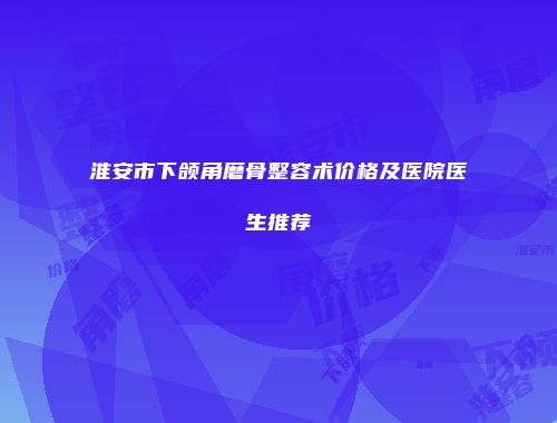 淮安市下颌角磨骨整容术价格及医院医生推荐