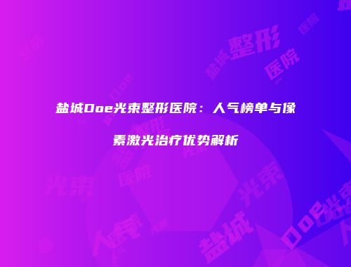 盐城Doe光束整形医院：人气榜单与像素激光治疗优势解析