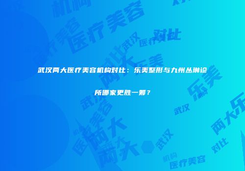 武汉两大医疗美容机构对比：乐美整形与九州丛琳诊所哪家更胜一筹？
