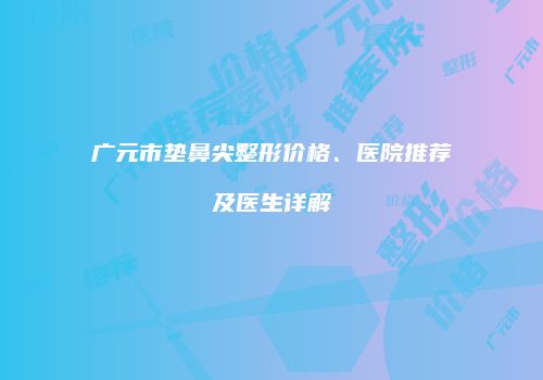 广元市垫鼻尖整形价格、医院推荐及医生详解