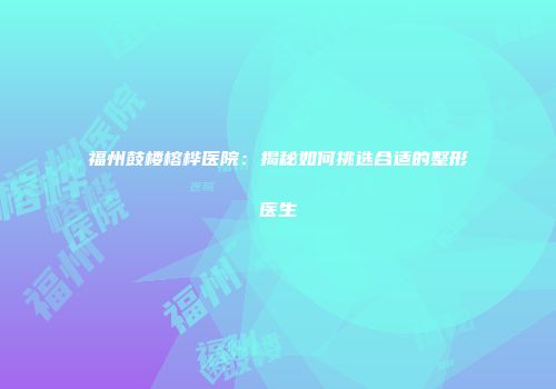 福州鼓楼榕桦医院：揭秘如何挑选合适的整形医生