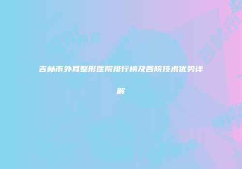 吉林市外耳整形医院排行榜及各院技术优势详解