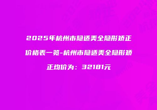 2025年杭州市隐适美全隐形矫正价格表一览-杭州市隐适美全隐形矫正均价为：32181元