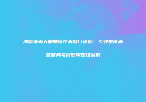 渭南维美大眼睛医疗美容门诊部：专业整形美容服务与消除脖颈纹案例