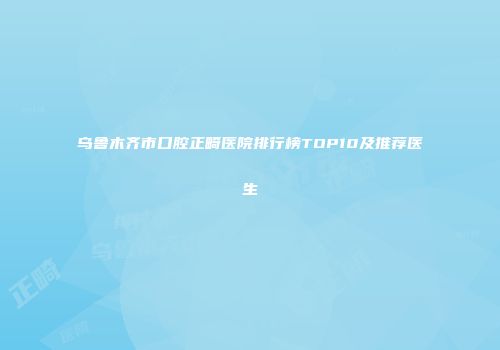 乌鲁木齐市口腔正畸医院排行榜TOP10及推荐医生
