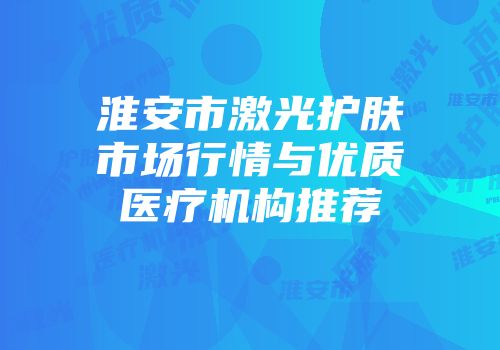淮安市激光护肤市场行情与优质医疗机构推荐