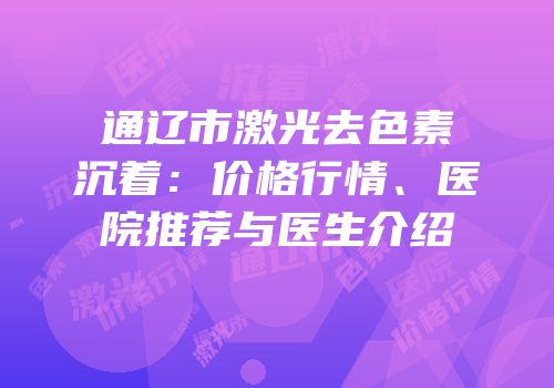 通辽市激光去色素沉着：价格行情、医院推荐与医生介绍