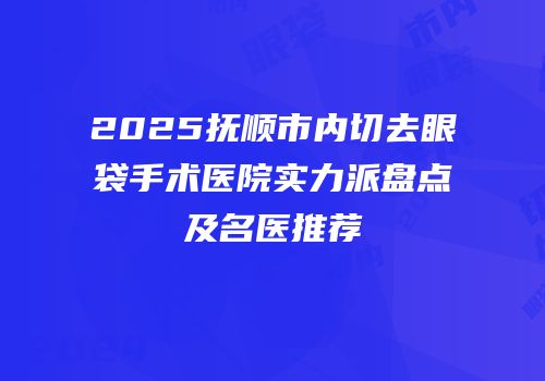 2025抚顺市内切去眼袋手术医院实力派盘点及名医推荐