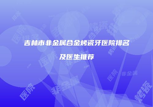 吉林市非金属合金烤瓷牙医院排名及医生推荐