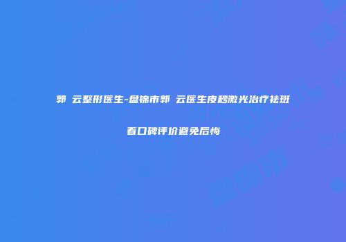 郭琇云整形医生-盘锦市郭琇云医生皮秒激光治疗祛斑看口碑评价避免后悔