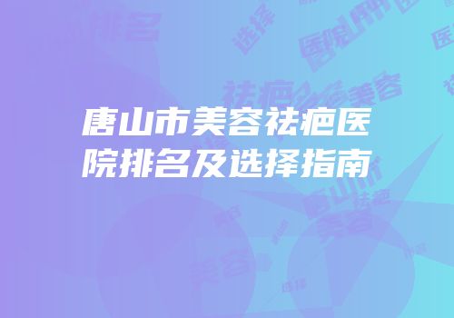 唐山市美容祛疤医院排名及选择指南