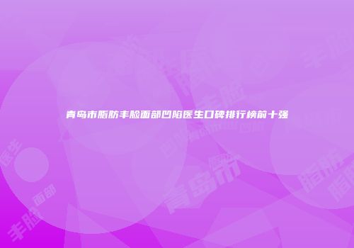 青岛市脂肪丰脸面部凹陷医生口碑排行榜前十强