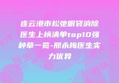 连云港市松弛眼袋消除医生上榜清单top10强种草一览-邢永梅医生实力优异