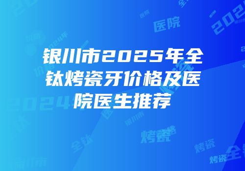 银川市2025年全钛烤瓷牙价格及医院医生推荐