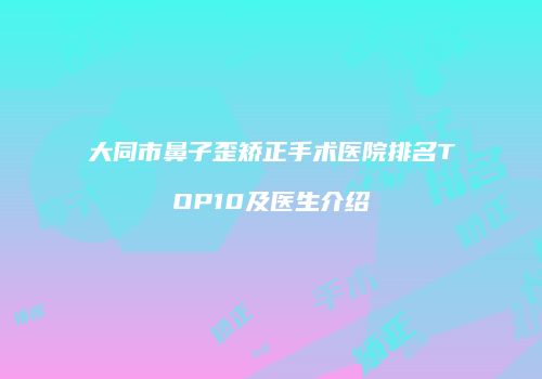 大同市鼻子歪矫正手术医院排名TOP10及医生介绍