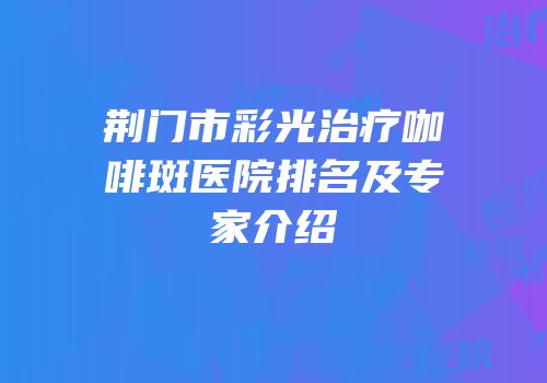 荆门市彩光治疗咖啡斑医院排名及专家介绍