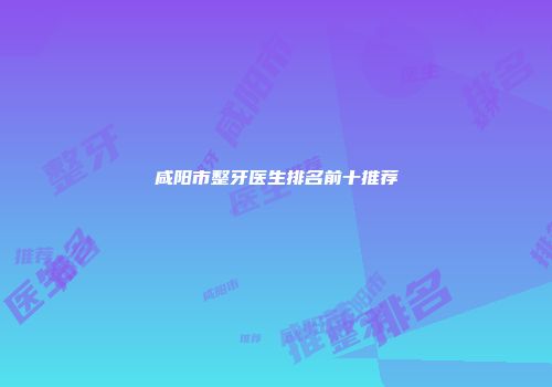 咸阳市整牙医生排名前十推荐