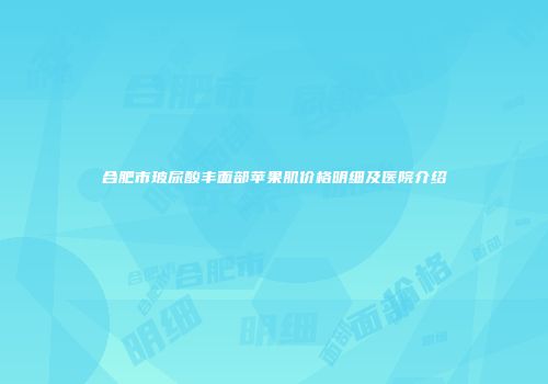 合肥市玻尿酸丰面部苹果肌价格明细及医院介绍