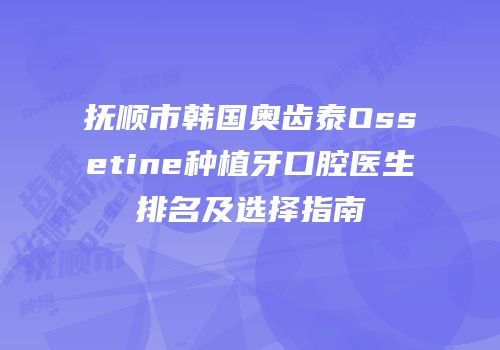 抚顺市韩国奥齿泰Ossetine种植牙口腔医生排名及选择指南