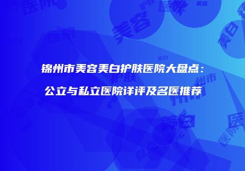 锦州市美容美白护肤医院大盘点：公立与私立医院详评及名医推荐
