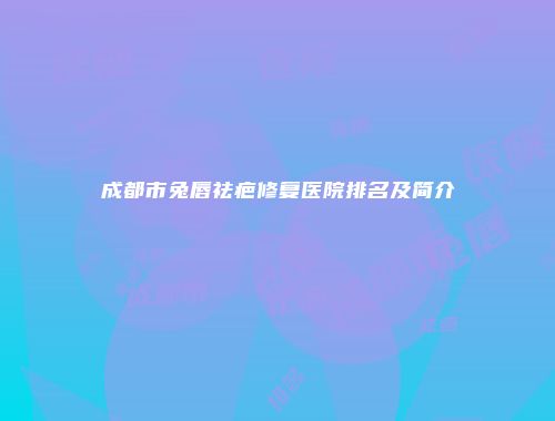 成都市兔唇祛疤修复医院排名及简介