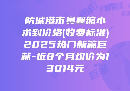 防城港市鼻翼缩小术到价格(收费标准)2025热门新篇巨献-近8个月均价为13014元