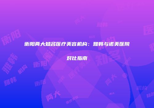 衡阳两大知名医疗美容机构：雅韩与诺美医院对比指南