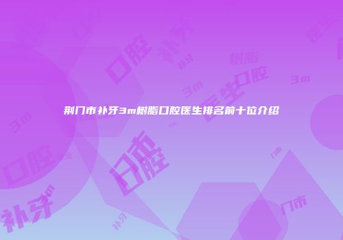 荆门市补牙3m树脂口腔医生排名前十位介绍
