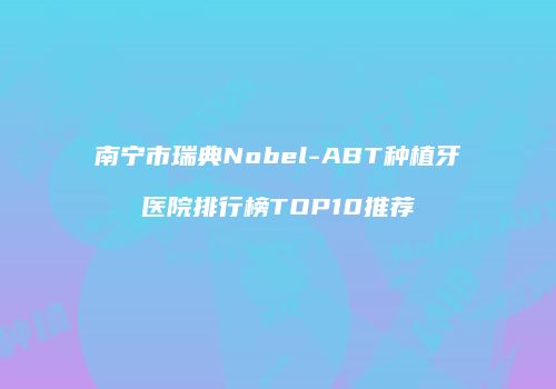 南宁市瑞典Nobel-ABT种植牙医院排行榜TOP10推荐