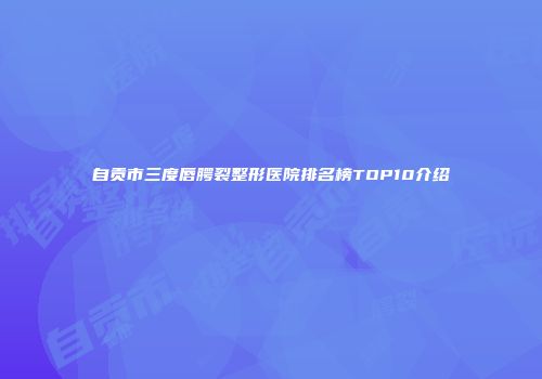 自贡市三度唇腭裂整形医院排名榜TOP10介绍