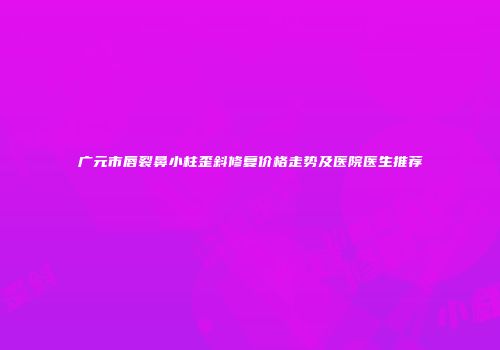 广元市唇裂鼻小柱歪斜修复价格走势及医院医生推荐