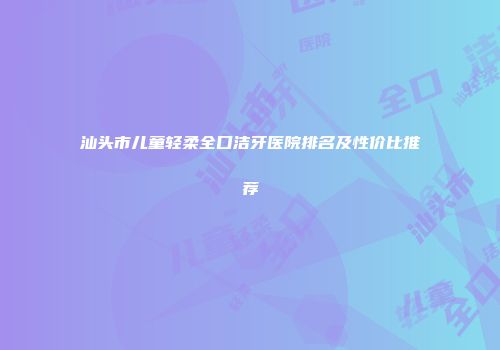 汕头市儿童轻柔全口洁牙医院排名及性价比推荐