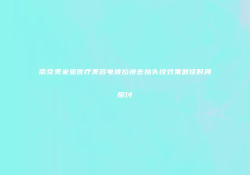 南京美米亚医疗美容电波拉皮去抬头纹效果最佳时间探讨