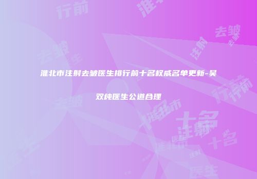 淮北市注射去皱医生排行前十名权威名单更新-吴双纯医生公道合理