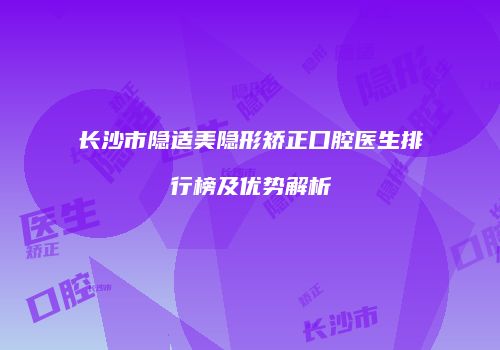 长沙市隐适美隐形矫正口腔医生排行榜及优势解析