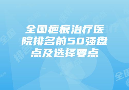 全国疤痕治疗医院排名前50强盘点及选择要点
