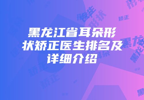 黑龙江省耳朵形状矫正医生排名及详细介绍
