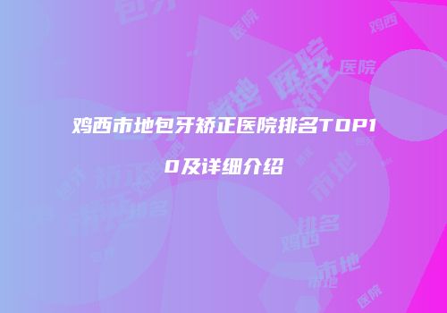 鸡西市地包牙矫正医院排名TOP10及详细介绍
