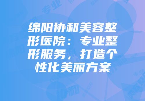 绵阳协和美容整形医院：专业整形服务，打造个性化美丽方案