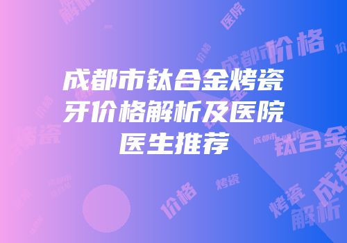 成都市钛合金烤瓷牙价格解析及医院医生推荐