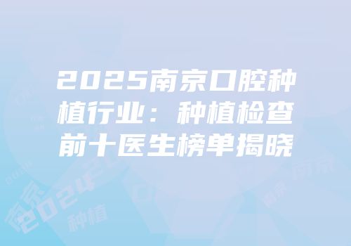 2025南京口腔种植行业：种植检查前十医生榜单揭晓