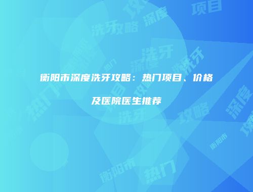 衡阳市深度洗牙攻略：热门项目、价格及医院医生推荐