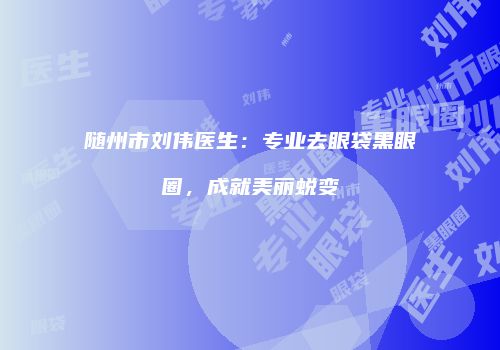随州市刘伟医生：专业去眼袋黑眼圈，成就美丽蜕变