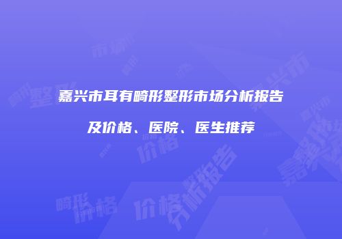 嘉兴市耳有畸形整形市场分析报告及价格、医院、医生推荐