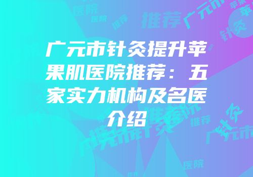 广元市针灸提升苹果肌医院推荐：五家实力机构及名医介绍